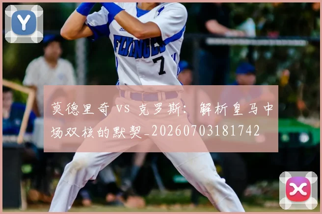 莫德里奇 vs 克罗斯：解析皇马中场双核的默契_20260703181742