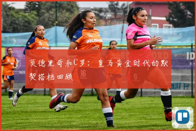 莫德里奇和C罗：皇马黄金时代的默契搭档回顾