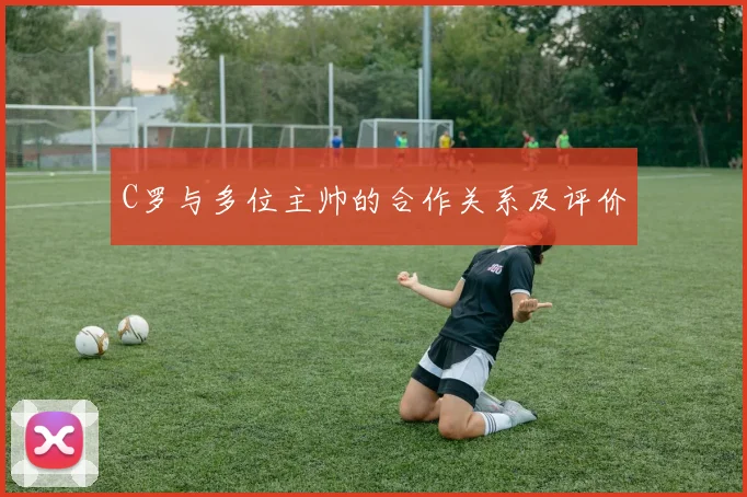 C罗与多位主帅的合作关系及评价
